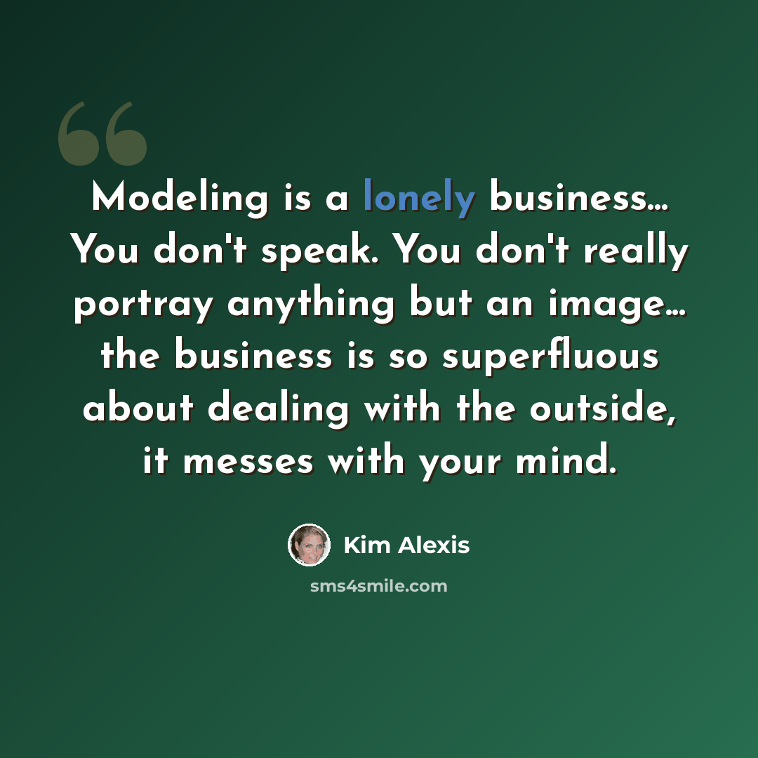“Modeling is a lonely business... You don't speak. You don't really portray anything but an image... the business is so superfluous about dealing with the outside, it messes with your mind.” quote by Kim Alexis