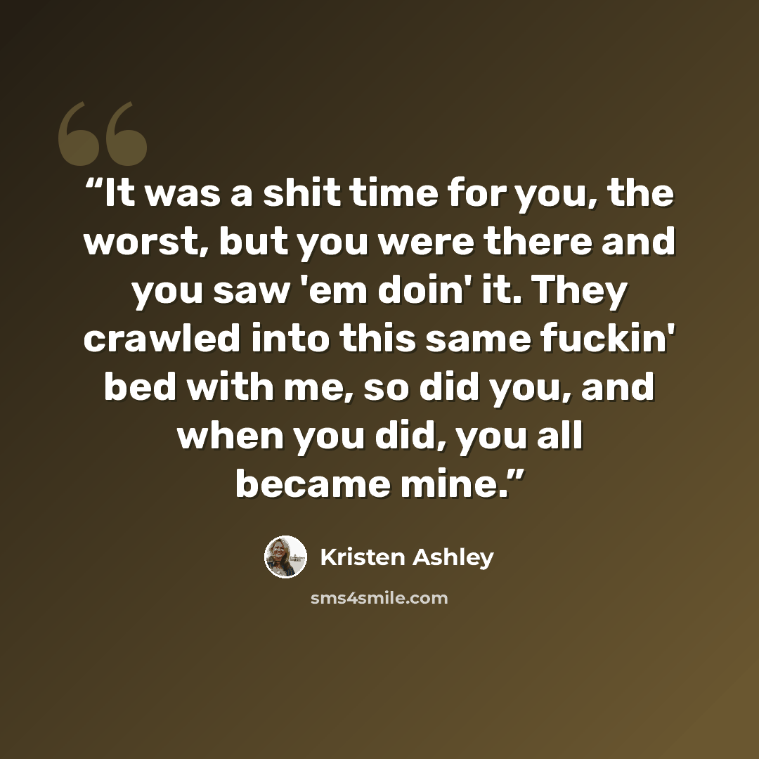 “It was a shit time for you, the worst, but you were there and you saw 'em doin' it. They crawled into this same fuckin' bed with me, so did you, and when you did, you all became mine.” quote by Kristen Ashley