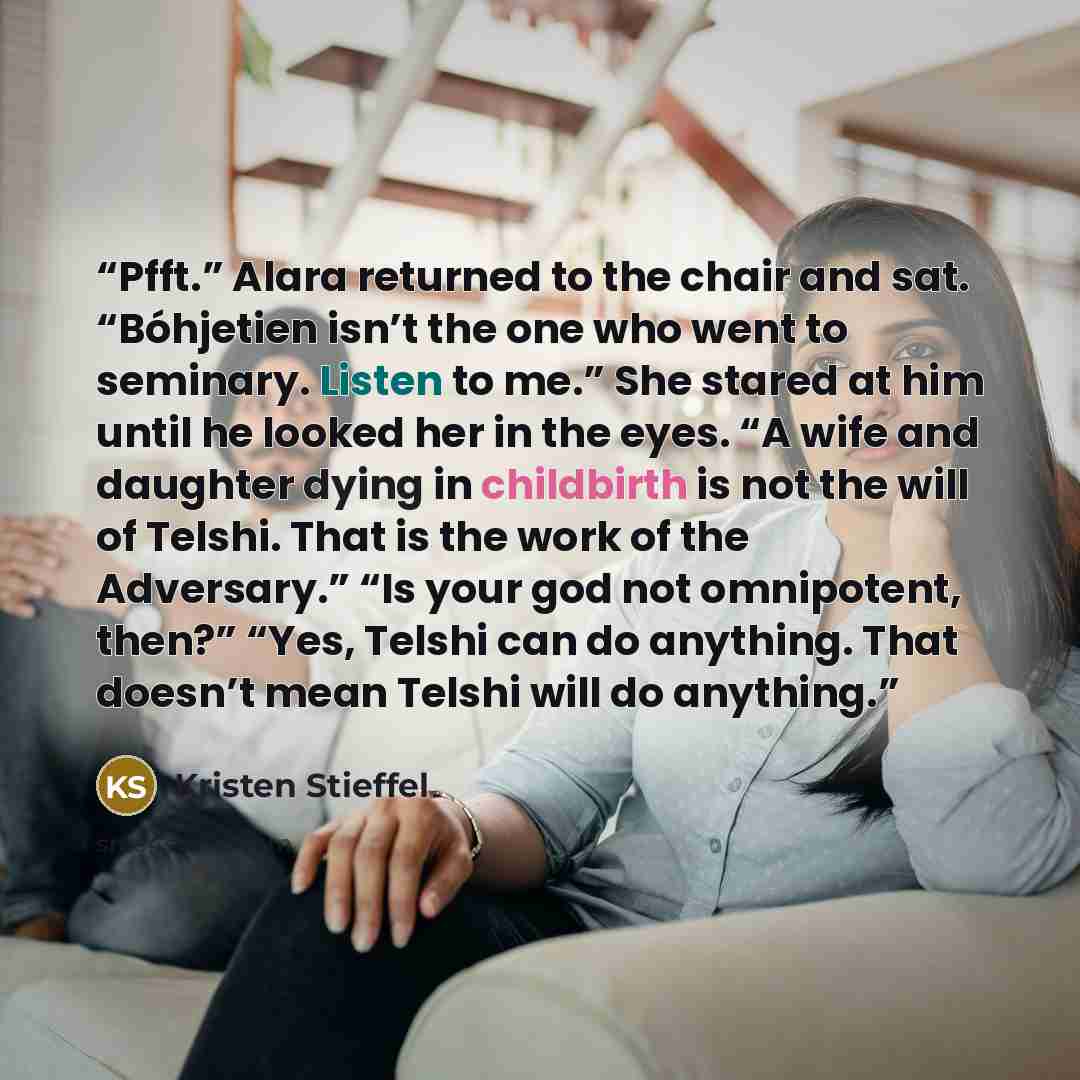 “Pfft.” Alara returned to the chair and sat. “Bóhjetien isn’t the one who went to seminary. Listen to me.” She stared at him until he looked her in the eyes. “A wife and daughter dying in childbirth is not the will of Telshi. That is the work of the Adversary.” “Is your god not omnipotent, then?”…” quote by Kristen Stieffel