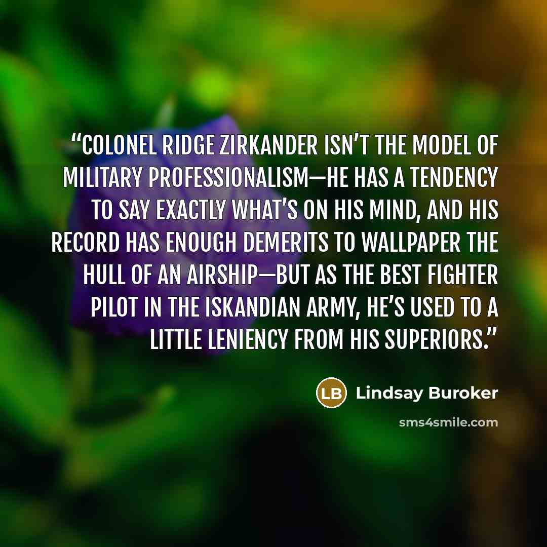 “Colonel Ridge Zirkander isn’t the model of military professionalism—he has a tendency to say exactly what’s on his mind, and his record has enough demerits to wallpaper the hull of an airship—but as the best fighter pilot in the Iskandian army, he’s used to a little leniency from his superiors.” quote by Lindsay Buroker