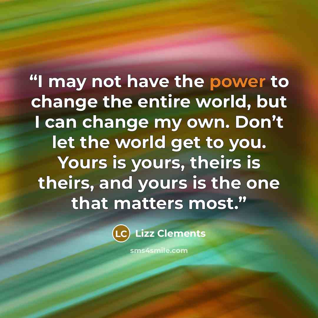 “I may not have the power to change the entire world, but I can change my own. Don’t let the world get to you. Yours is yours, theirs is theirs, and yours is the one that matters most.” quote by Lizz Clements