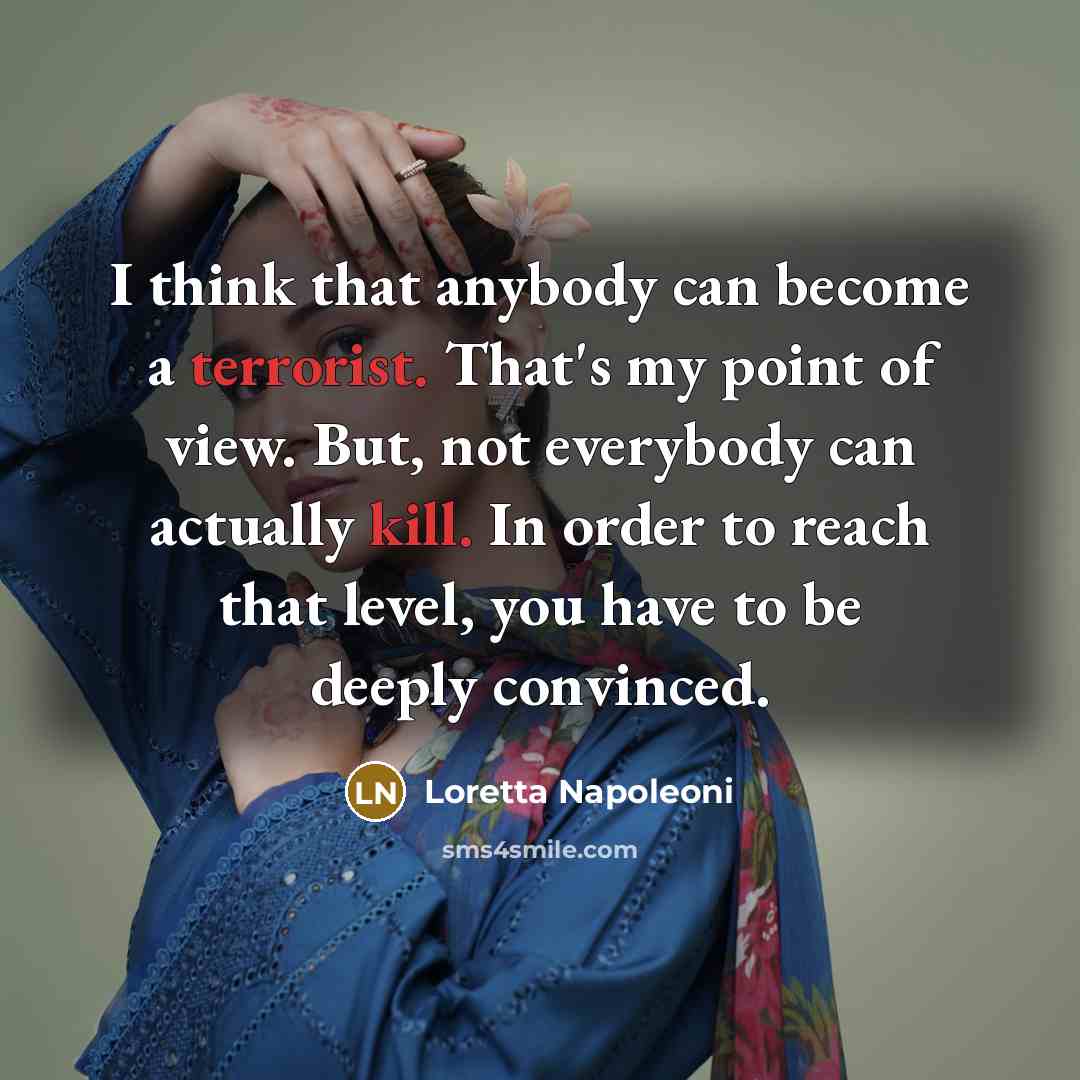 “I think that anybody can become a terrorist. That's my point of view. But, not everybody can actually kill. In order to reach that level, you have to be deeply convinced.” quote by Loretta Napoleoni