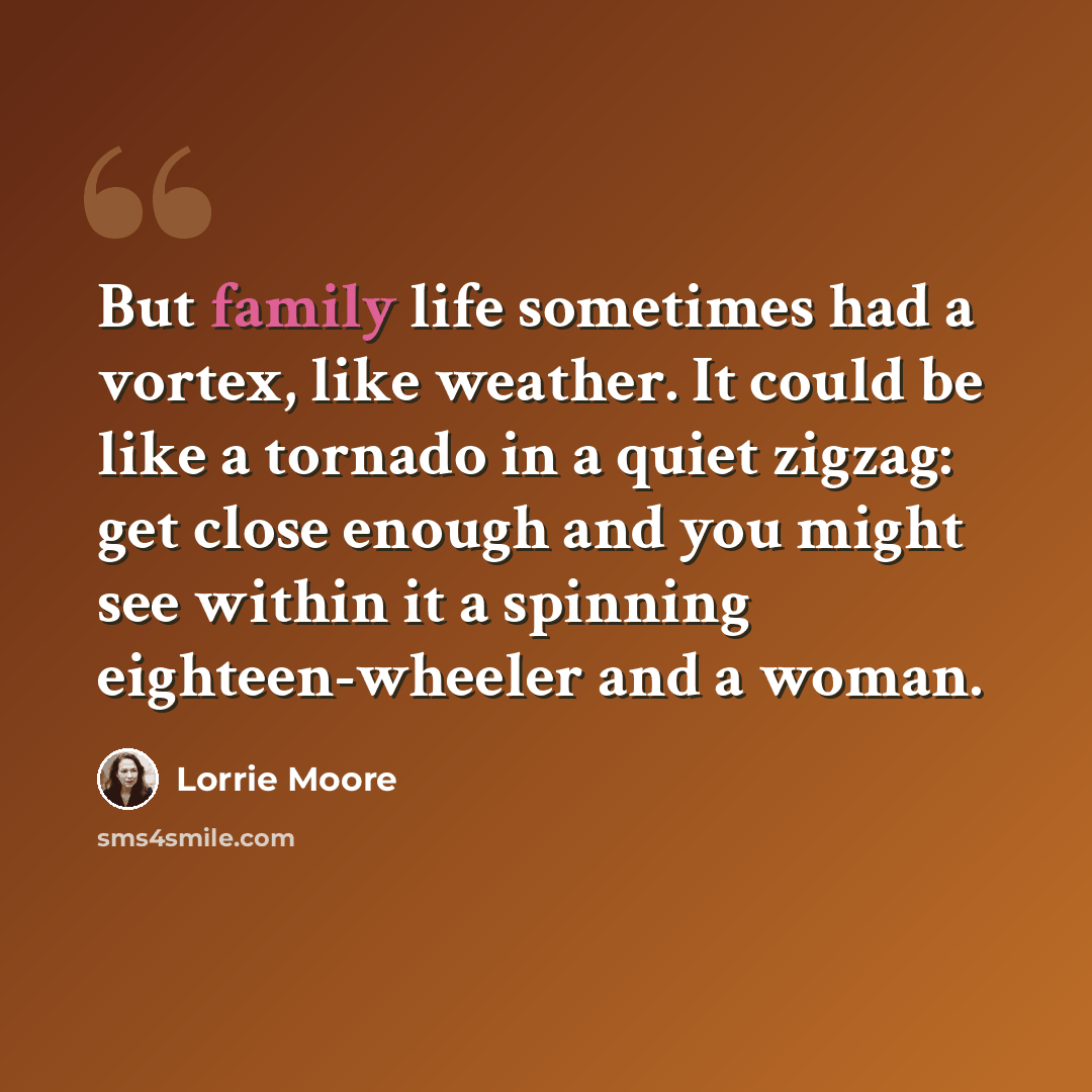 “But family life sometimes had a vortex, like weather. It could be like a tornado in a quiet zigzag: get close enough and you might see within it a spinning eighteen-wheeler and a woman.” quote by Lorrie Moore