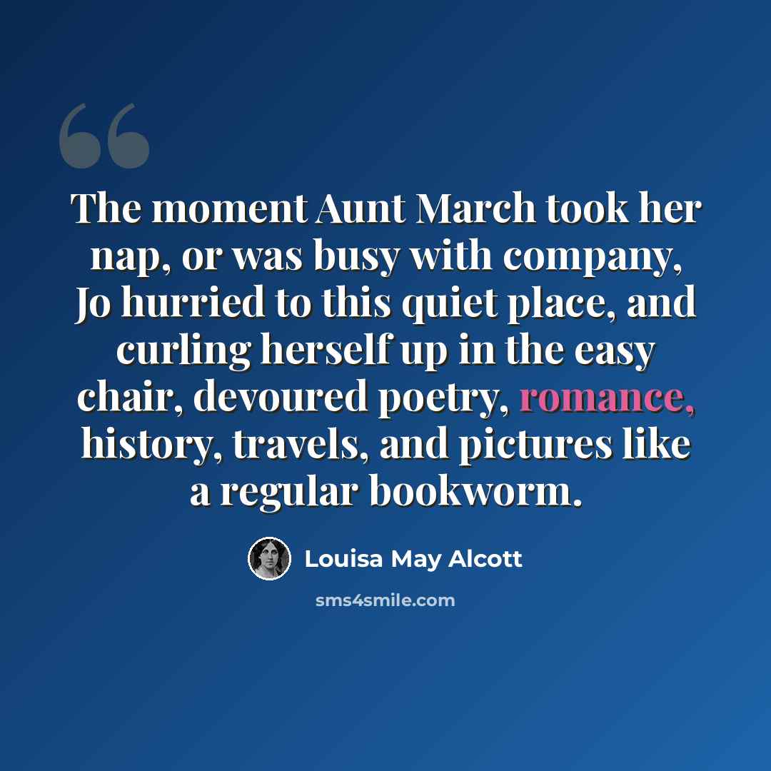 “The moment Aunt March took her nap, or was busy with company, Jo hurried to this quiet place, and curling herself up in the easy chair, devoured poetry, romance, history, travels, and pictures like a regular bookworm.” quote by Louisa May Alcott