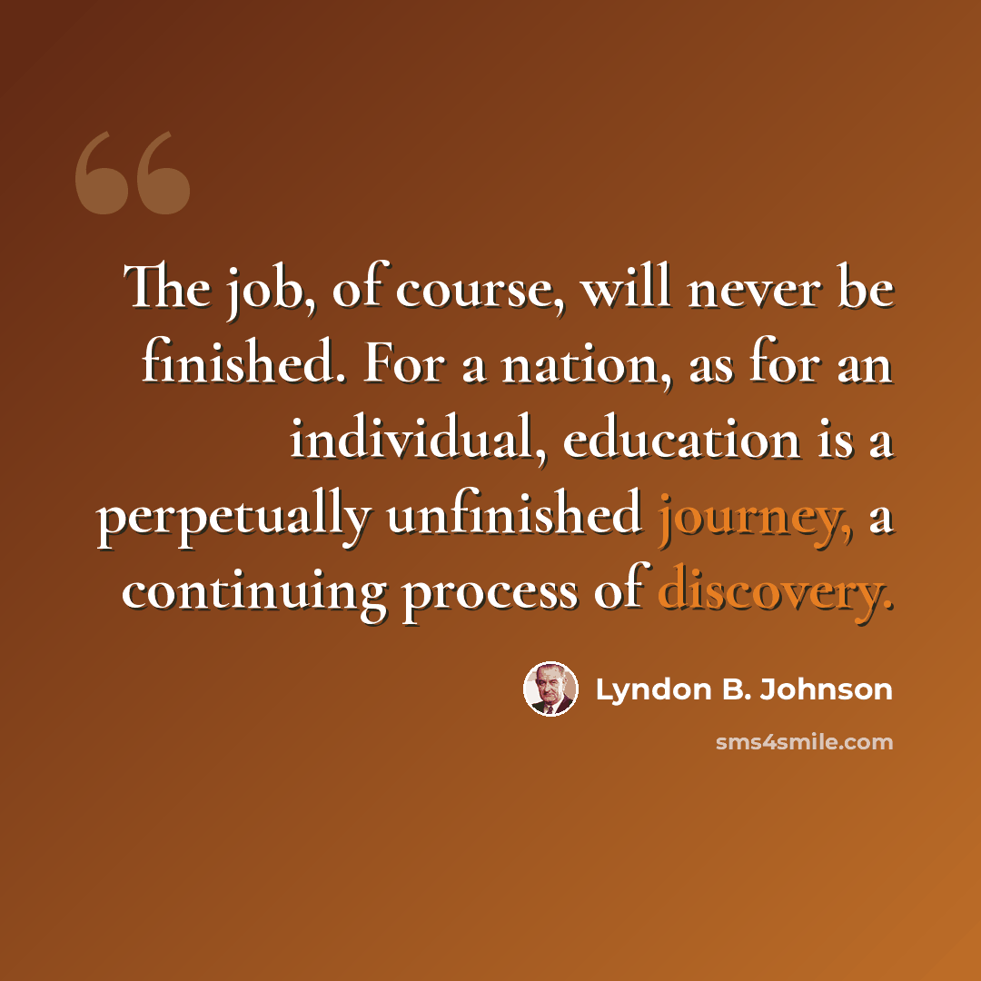 “The job, of course, will never be finished. For a nation, as for an individual, education is a perpetually unfinished journey, a continuing process of discovery.” quote by Lyndon B. Johnson