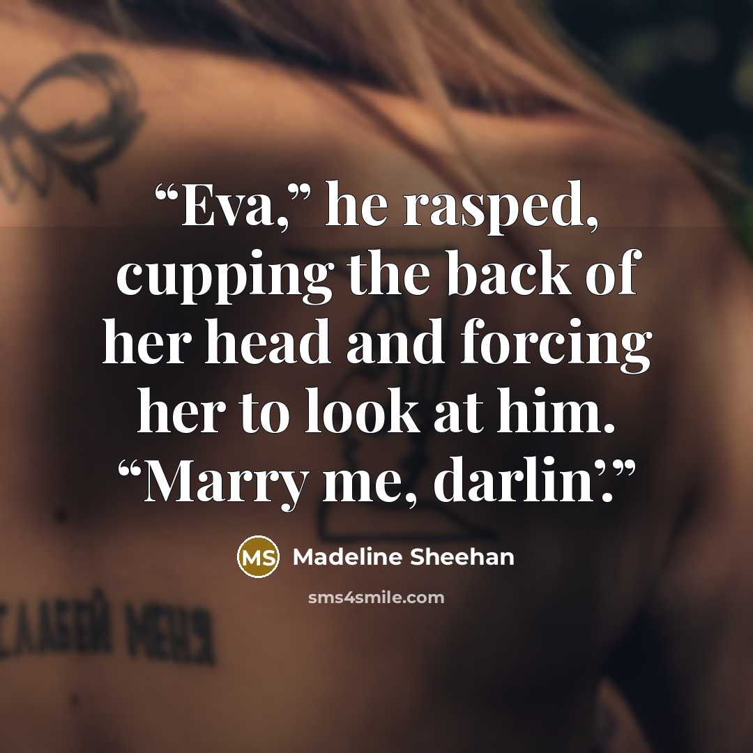 “Eva,” he rasped, cupping the back of her head and forcing her to look at him. “Marry me, darlin’.” quote by Madeline Sheehan