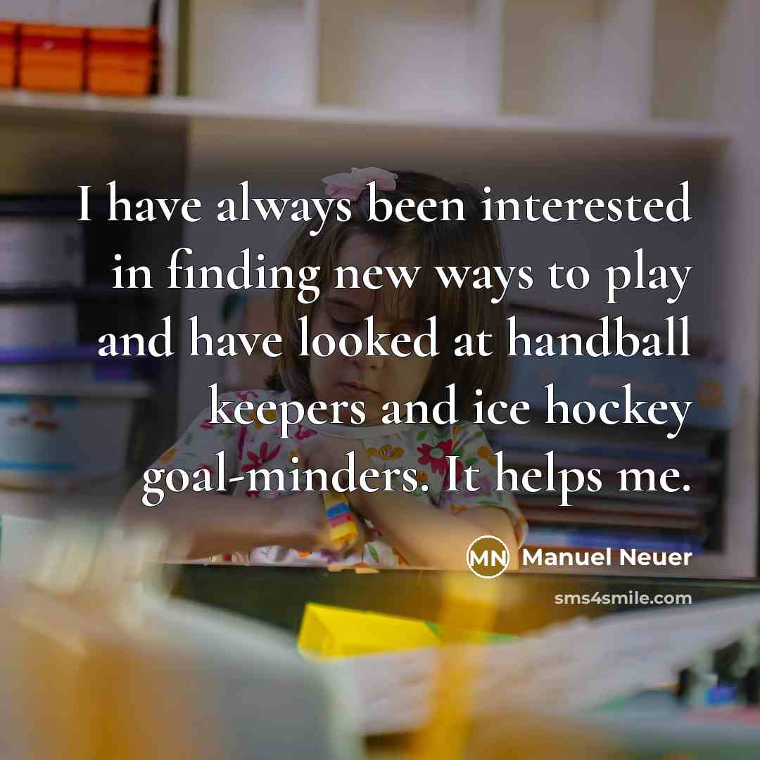 “I have always been interested in finding new ways to play and have looked at handball keepers and ice hockey goal-minders. It helps me.” quote by Manuel Neuer