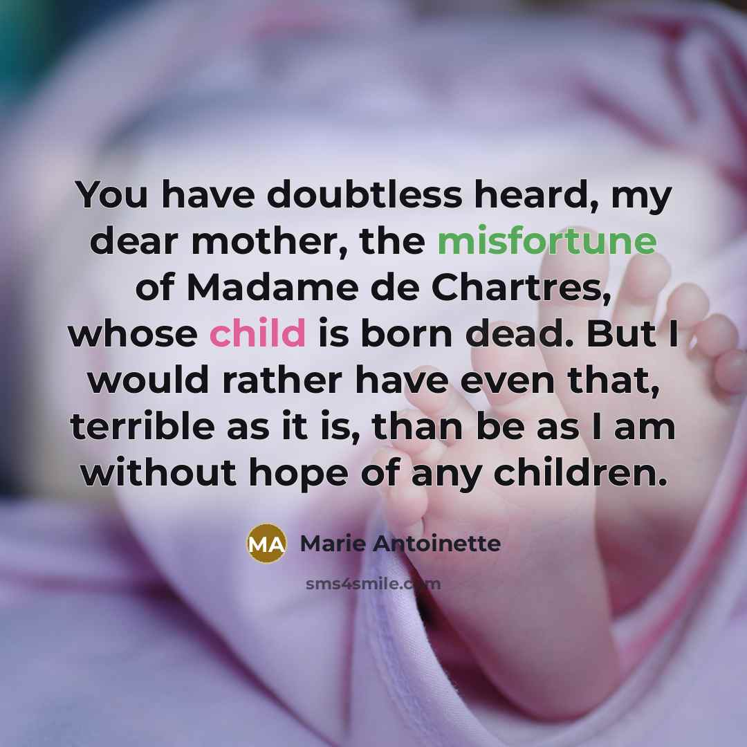 “You have doubtless heard, my dear mother, the misfortune of Madame de Chartres, whose child is born dead. But I would rather have even that, terrible as it is, than be as I am without hope of any children.” quote by Marie Antoinette