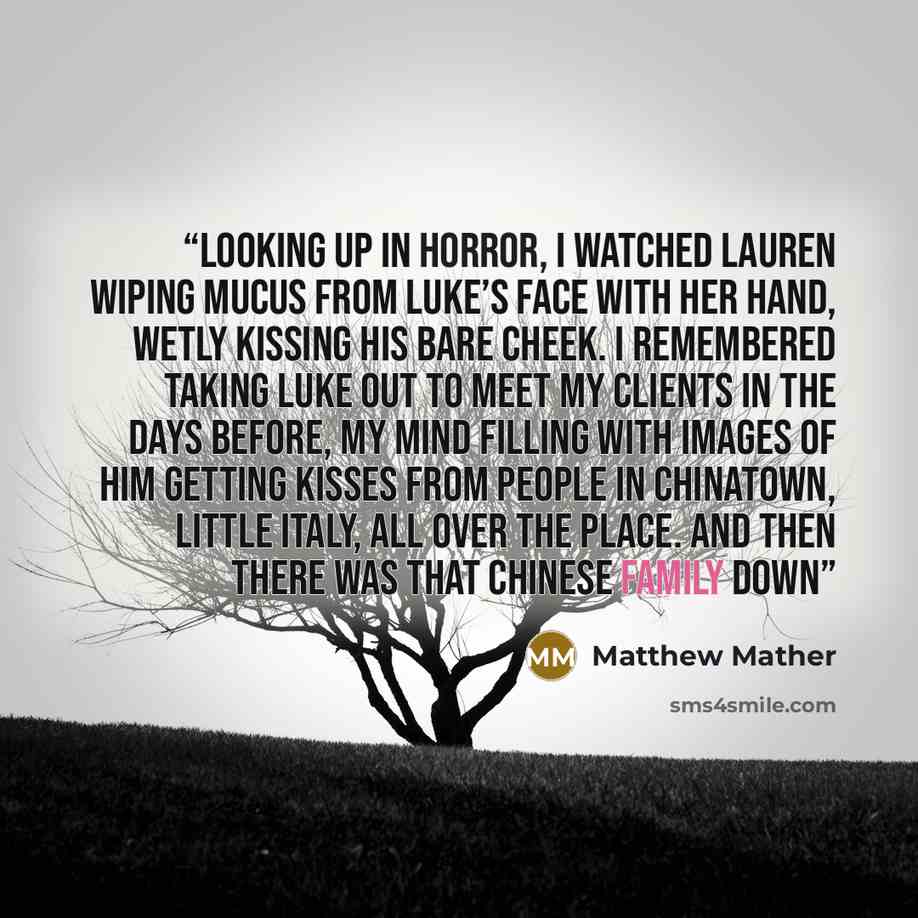 “Looking up in horror, I watched Lauren wiping mucus from Luke’s face with her hand, wetly kissing his bare cheek. I remembered taking Luke out to meet my clients in the days before, my mind filling with images of him getting kisses from people in Chinatown, Little Italy, all over the place. And…” quote by Matthew Mather
