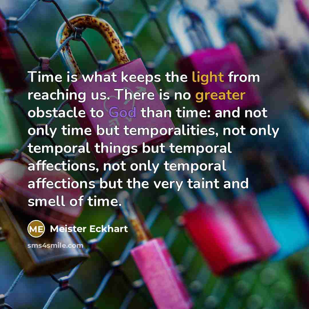 “Time is what keeps the light from reaching us. There is no greater obstacle to God than time: and not only time but temporalities, not only temporal things but temporal affections, not only temporal affections but the very taint and smell of time.” quote by Meister Eckhart