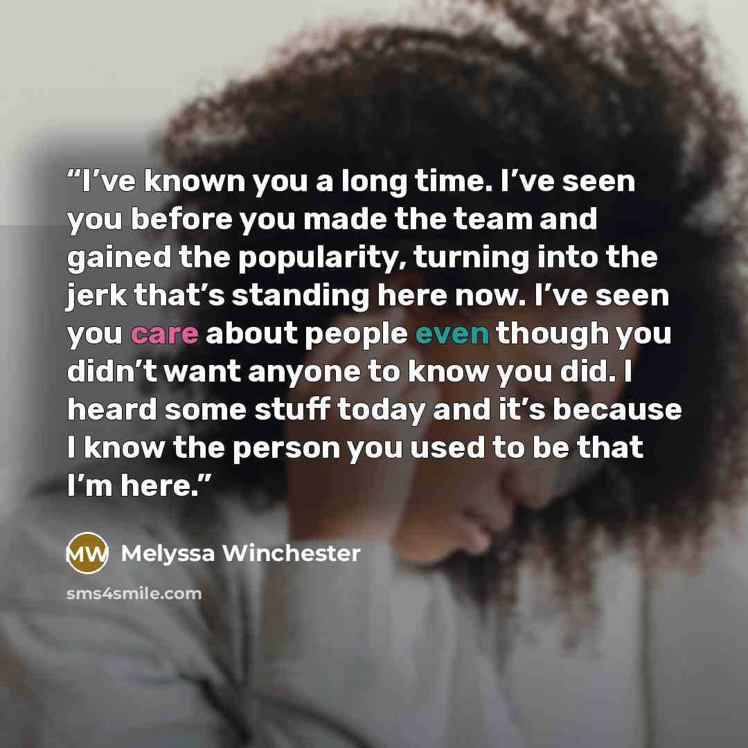“I’ve known you a long time. I’ve seen you before you made the team and gained the popularity, turning into the jerk that’s standing here now. I’ve seen you care about people even though you didn’t want anyone to know you did. I heard some stuff today and it’s because I know the person you used to…” quote by Melyssa Winchester