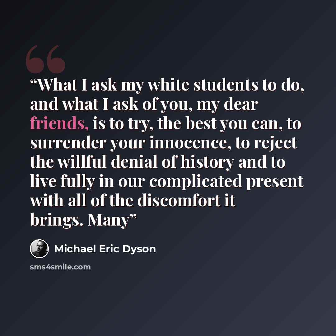 “What I ask my white students to do, and what I ask of you, my dear friends, is to try, the best you can, to surrender your innocence, to reject the willful denial of history and to live fully in our complicated present with all of the discomfort it brings. Many” quote by Michael Eric Dyson