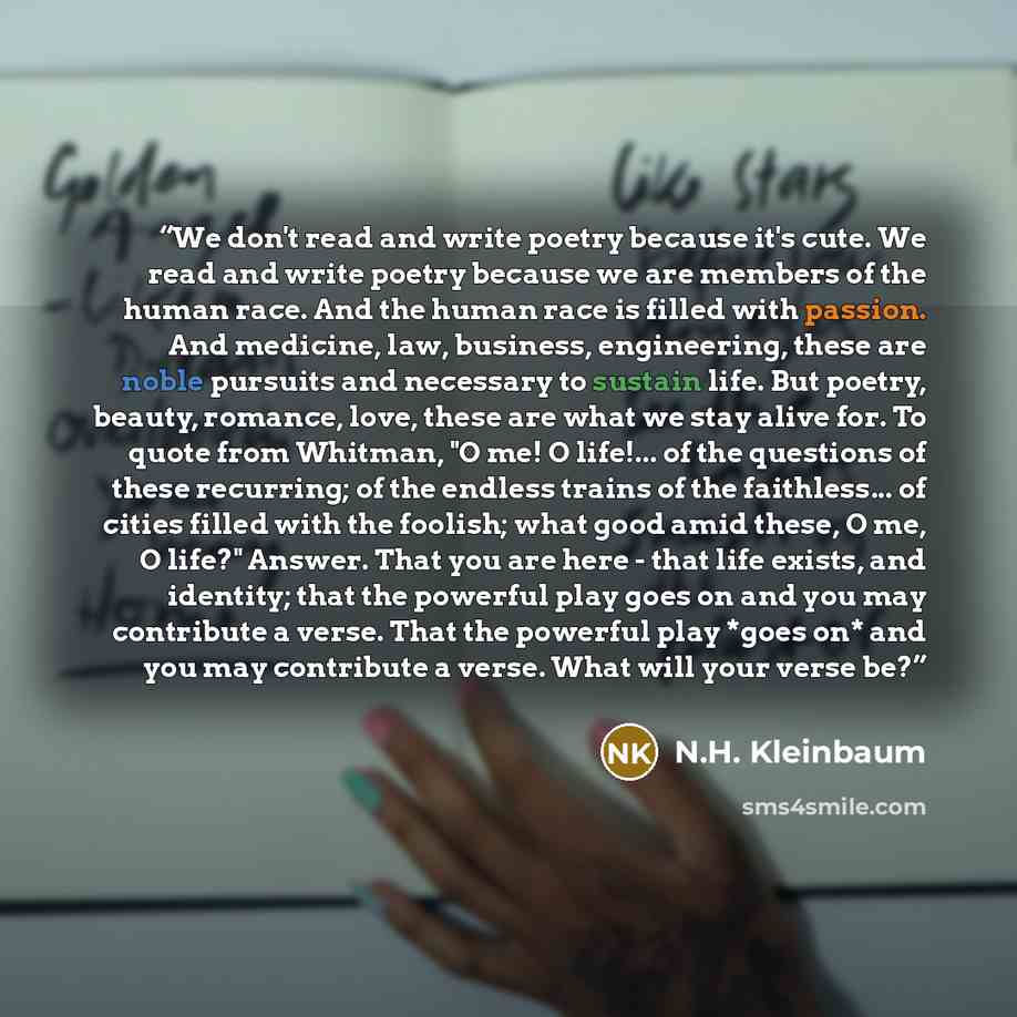 “We don't read and write poetry because it's cute. We read and write poetry because we are members of the human race. And the human race is filled with passion. And medicine, law, business, engineering, these are noble pursuits and necessary to sustain life. But poetry, beauty, romance, love, these…” quote by N.H. Kleinbaum
