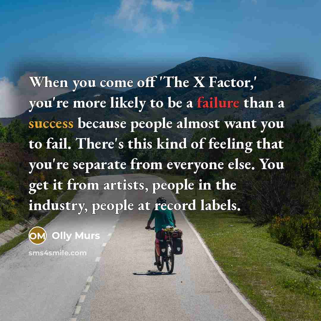 “When you come off 'The X Factor,' you're more likely to be a failure than a success because people almost want you to fail. There's this kind of feeling that you're separate from everyone else. You get it from artists, people in the industry, people at record labels.” quote by Olly Murs