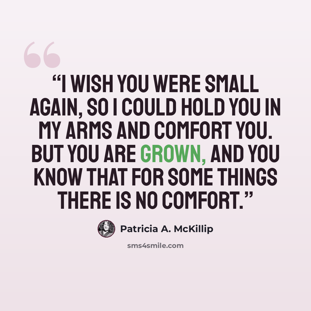 “I wish you were small again, so I could hold you in my arms and comfort you. But you are grown, and you know that for some things there is no comfort.” quote by Patricia A. McKillip