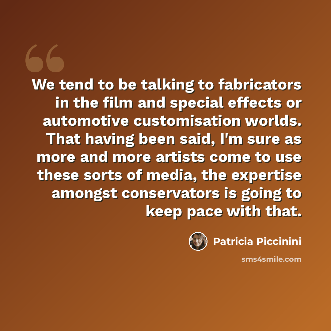“We tend to be talking to fabricators in the film and special effects or automotive customisation worlds. That having been said, I'm sure as more and more artists come to use these sorts of media, the expertise amongst conservators is going to keep pace with that.” quote by Patricia Piccinini
