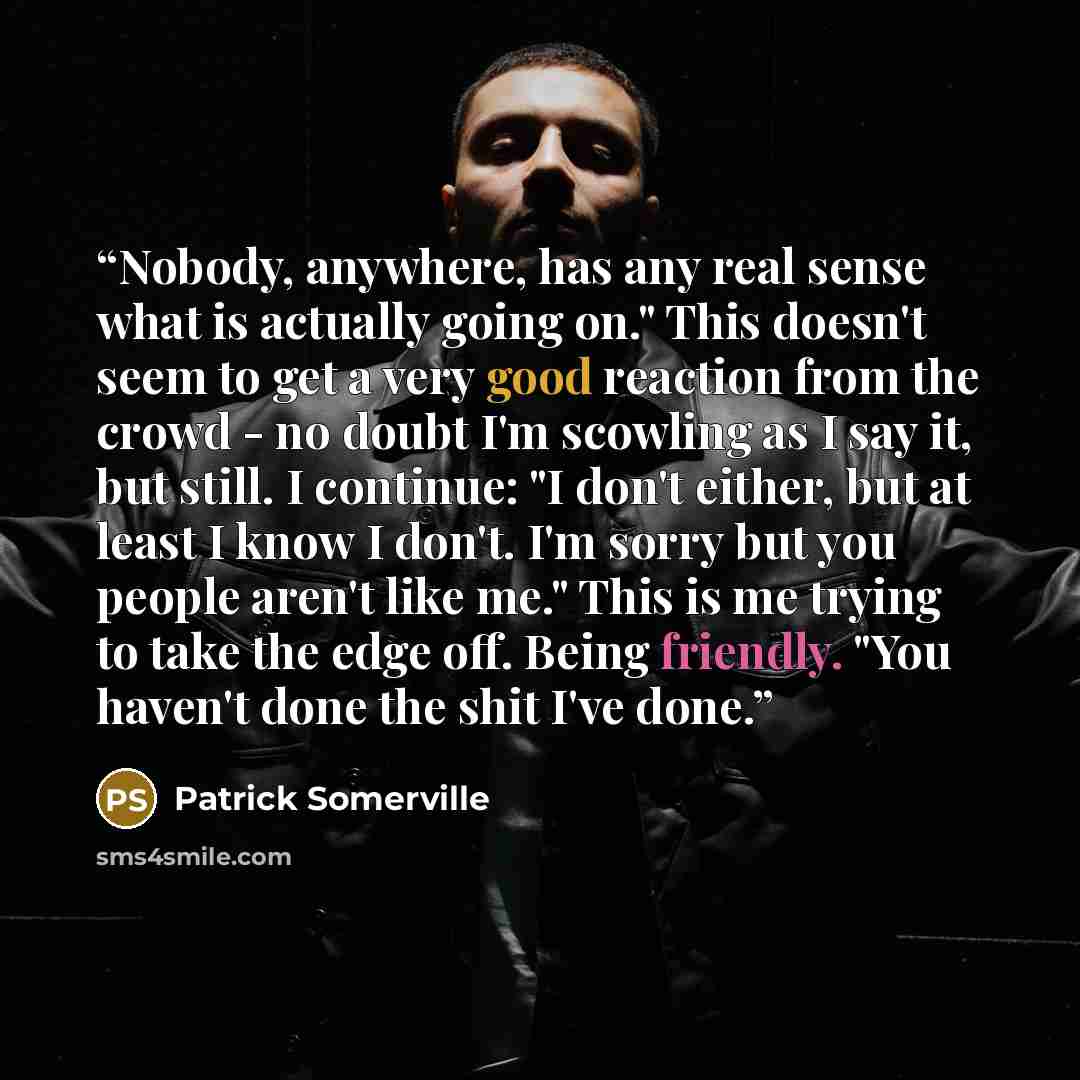 “Nobody, anywhere, has any real sense what is actually going on." This doesn't seem to get a very good reaction from the crowd - no doubt I'm scowling as I say it, but still. I continue: "I don't either, but at least I know I don't. I'm sorry but you people aren't like me." This is me trying to…” quote by Patrick Somerville