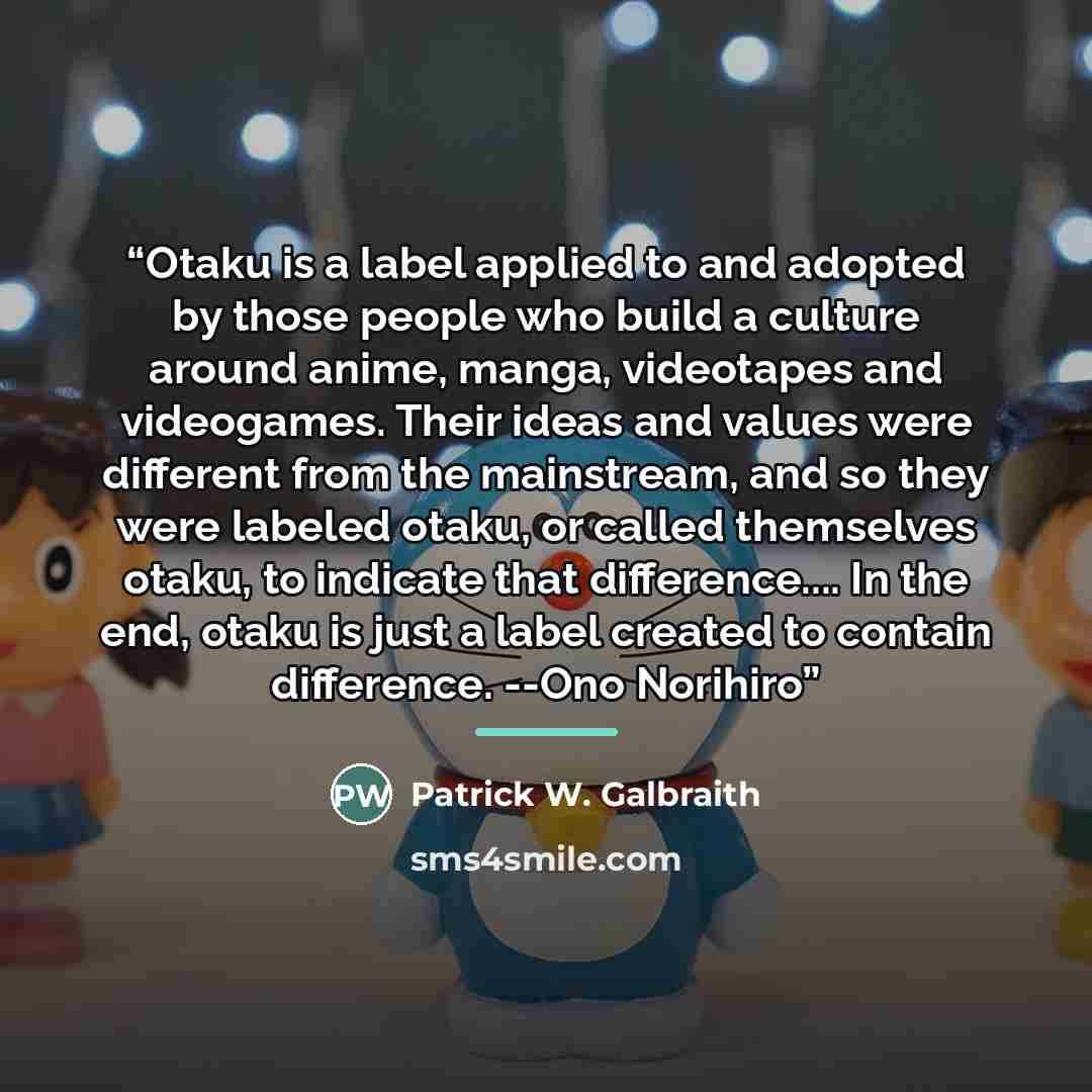 “Otaku is a label applied to and adopted by those people who build a culture around anime, manga, videotapes and videogames. Their ideas and values were different from the mainstream, and so they were labeled otaku, or called themselves otaku, to indicate that difference… In the end, otaku is just…” quote by Patrick W. Galbraith