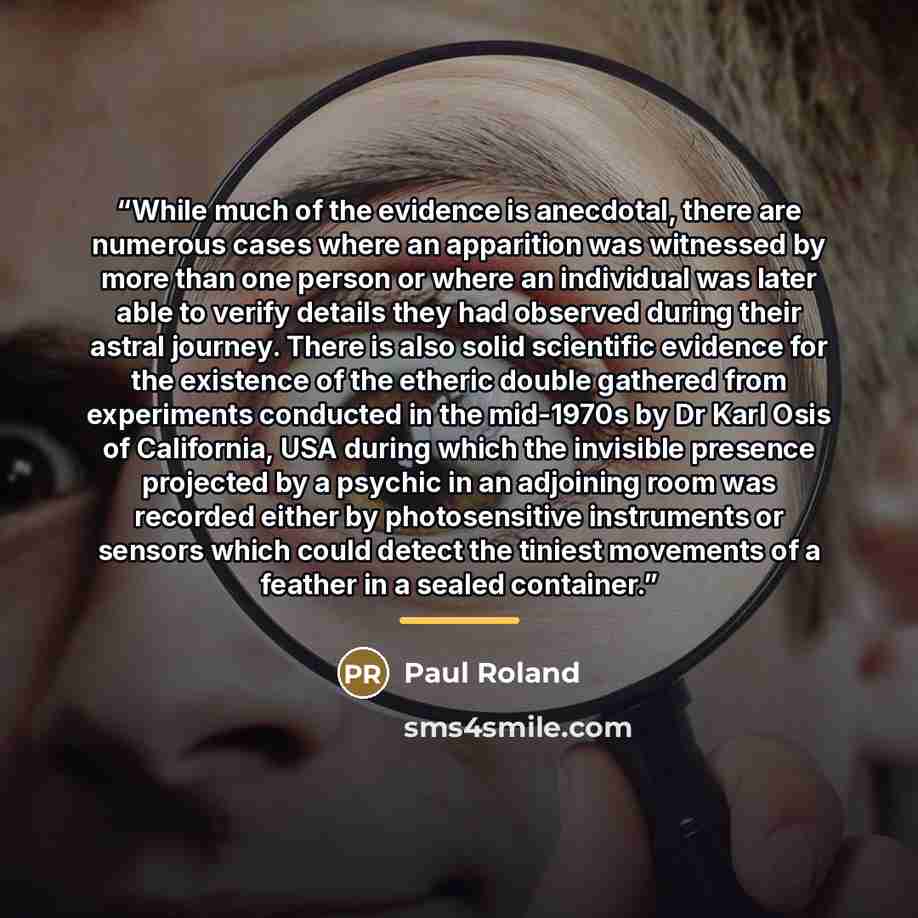 “While much of the evidence is anecdotal, there are numerous cases where an apparition was witnessed by more than one person or where an individual was later able to verify details they had observed during their astral journey. There is also solid scientific evidence for the existence of the…” quote by Paul Roland