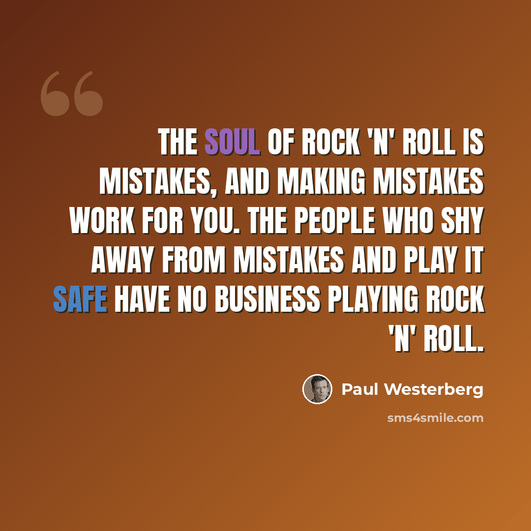 “The soul of rock 'n' roll is mistakes, and making mistakes work for you. The people who shy away from mistakes and play it safe have no business playing rock 'n' roll.” quote by Paul Westerberg