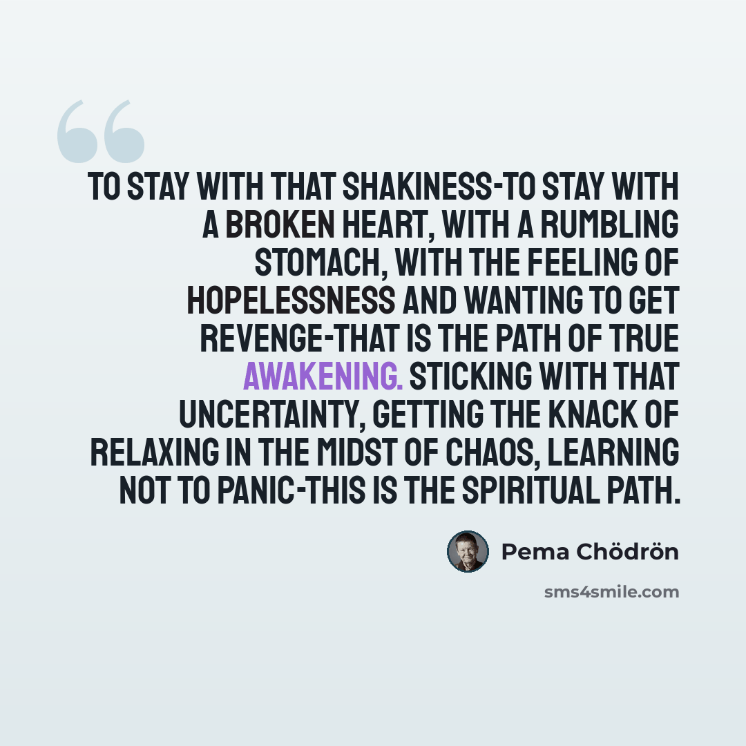 “To stay with that shakiness-to stay with a broken heart, with a rumbling stomach, with the feeling of hopelessness and wanting to get revenge-that is the path of true awakening. Sticking with that uncertainty, getting the knack of relaxing in the midst of chaos, learning not to panic-this is the…” quote by Pema Chodron