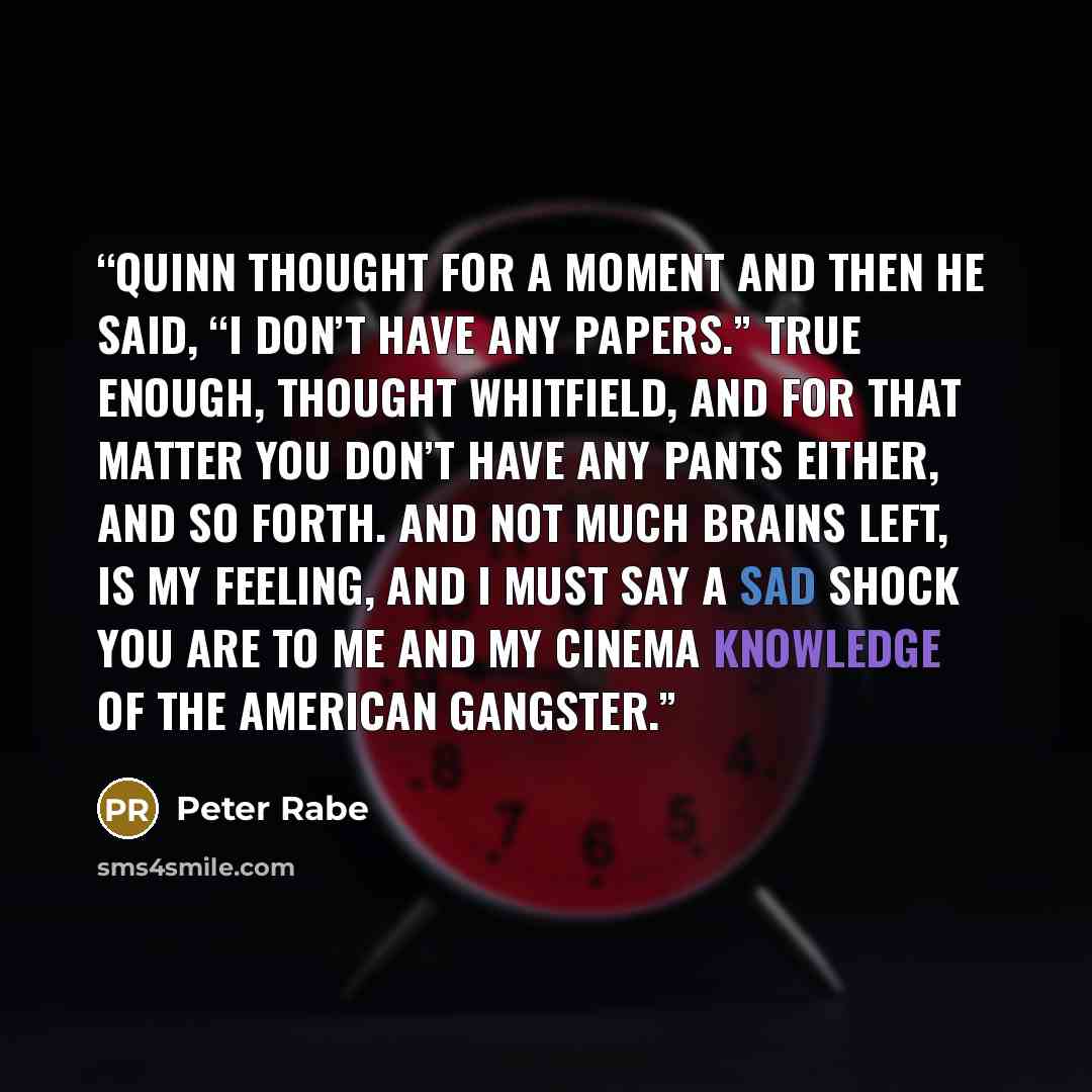 “Quinn thought for a moment and then he said, “I don’t have any papers.” True enough, thought Whitfield, and for that matter you don’t have any pants either, and so forth. And not much brains left, is my feeling, and I must say a sad shock you are to me and my cinema knowledge of the American…” quote by Peter Rabe