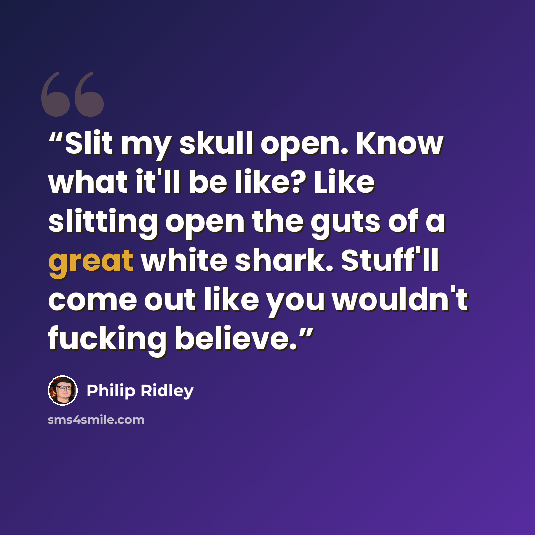 “Slit my skull open. Know what it'll be like? Like slitting open the guts of a great white shark. Stuff'll come out like you wouldn't fucking believe.” quote by Philip Ridley