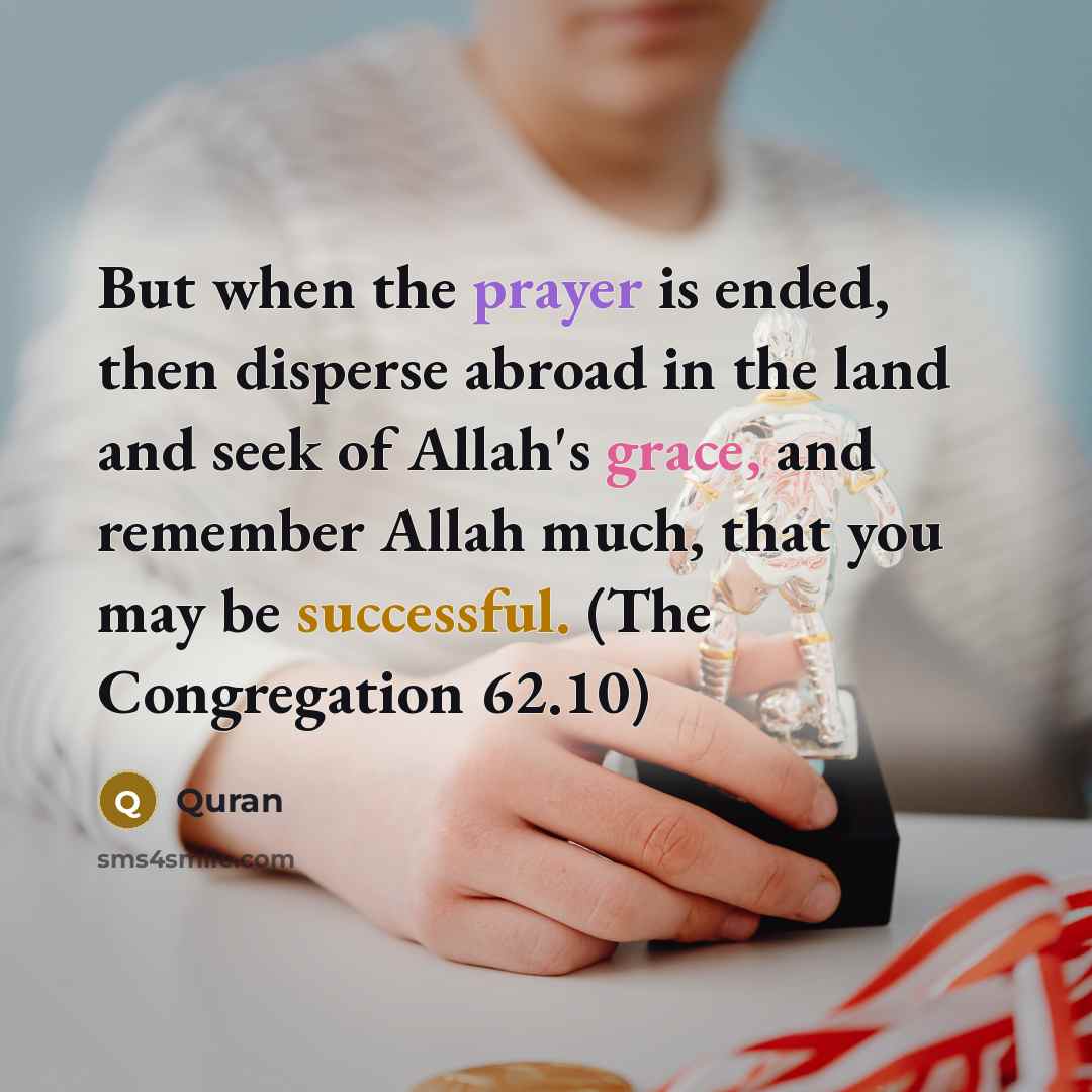 “But when the prayer is ended, then disperse abroad in the land and seek of Allah's grace, and remember Allah much, that you may be successful. (The Congregation 62.10)” quote by Quran