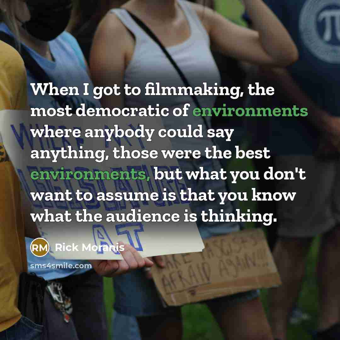 “When I got to filmmaking, the most democratic of environments where anybody could say anything, those were the best environments, but what you don't want to assume is that you know what the audience is thinking.” quote by Rick Moranis