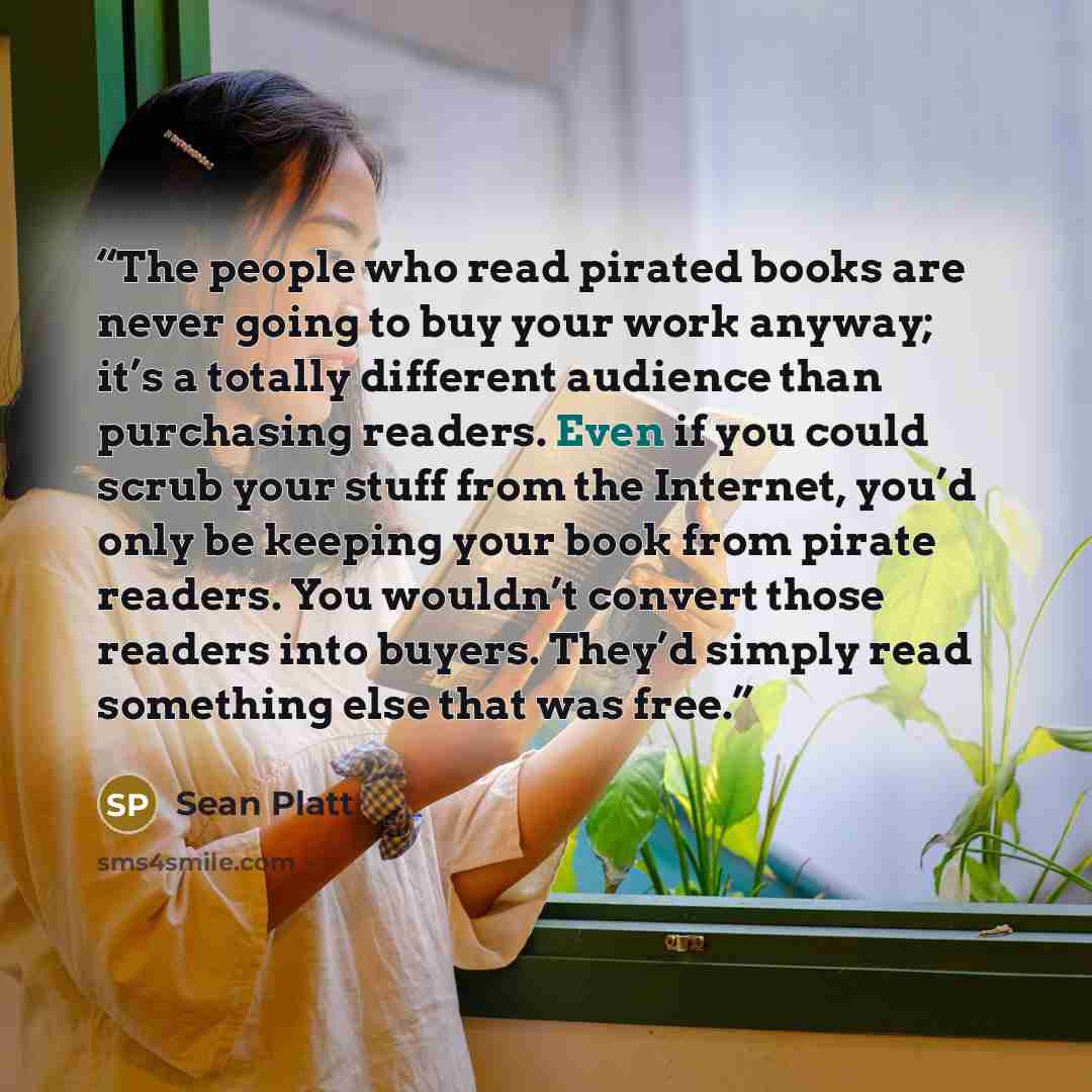 “The people who read pirated books are never going to buy your work anyway; it’s a totally different audience than purchasing readers. Even if you could scrub your stuff from the Internet, you’d only be keeping your book from pirate readers. You wouldn’t convert those readers into buyers. They’d…” quote by Sean Platt