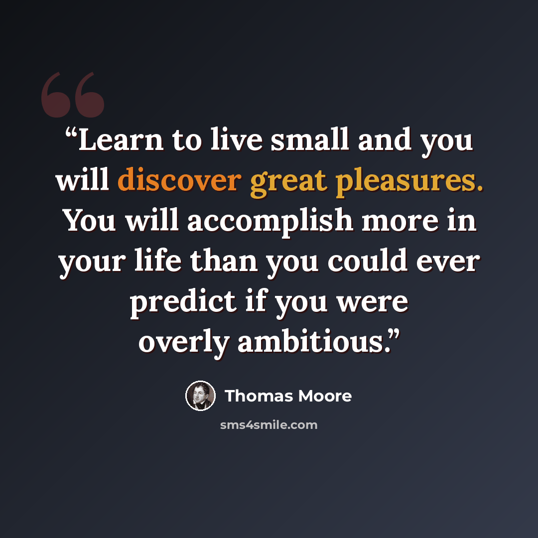 “Learn to live small and you will discover great pleasures. You will accomplish more in your life than you could ever predict if you were overly ambitious.” quote by Thomas Moore