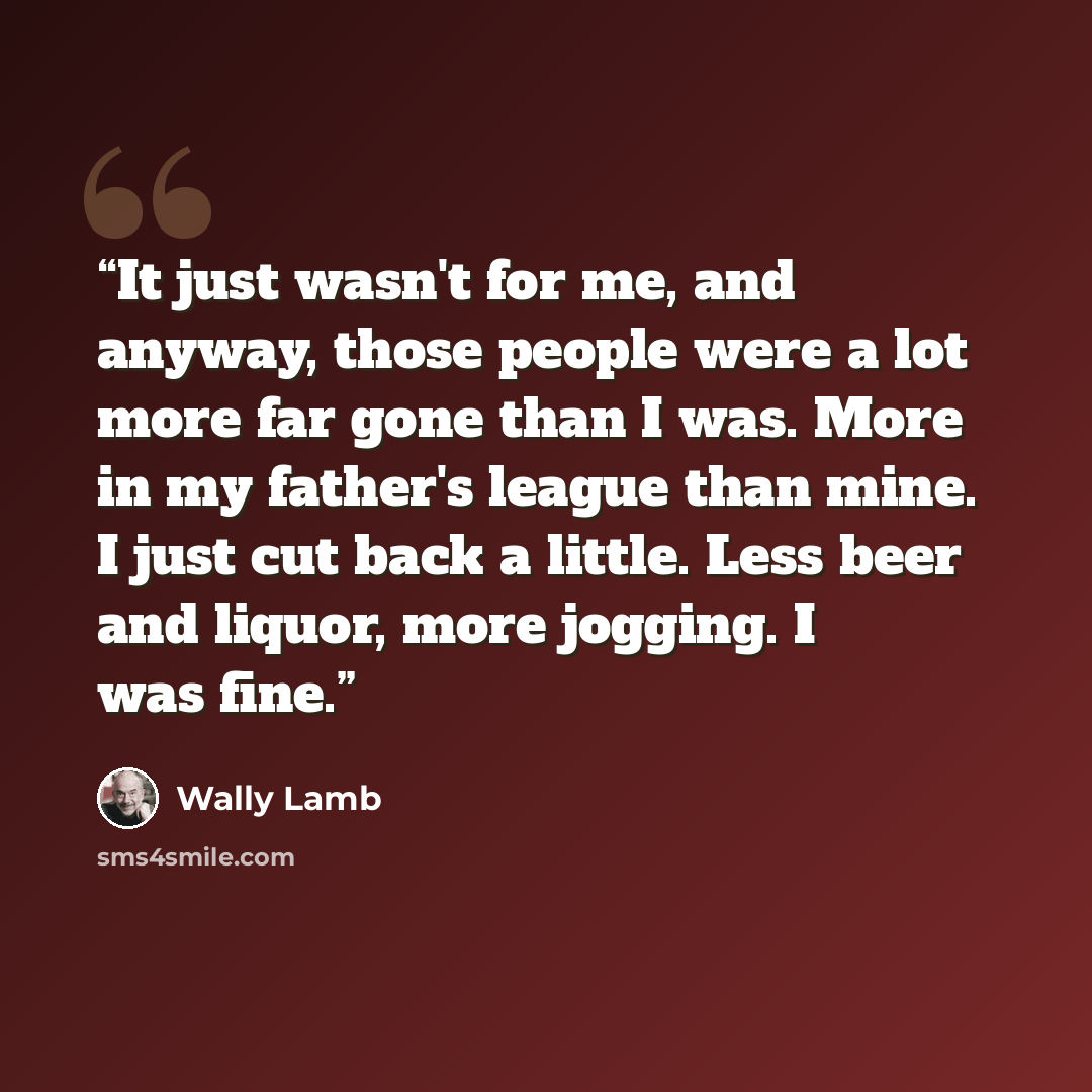 “It just wasn't for me, and anyway, those people were a lot more far gone than I was. More in my father's league than mine. I just cut back a little. Less beer and liquor, more jogging. I was fine.” quote by Wally Lamb
