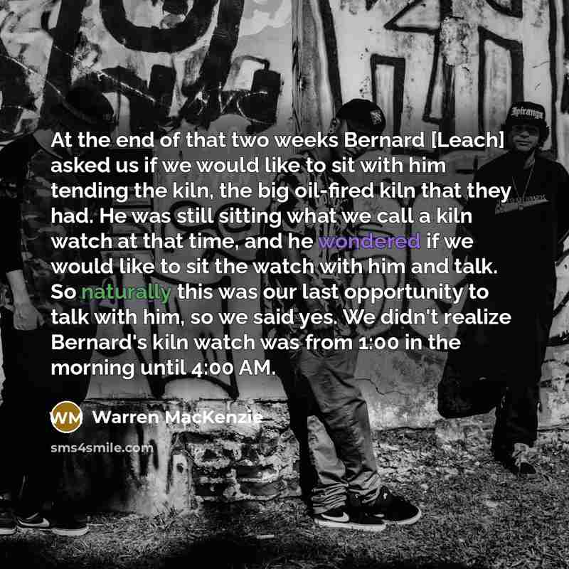 “At the end of that two weeks Bernard [Leach] asked us if we would like to sit with him tending the kiln, the big oil-fired kiln that they had. He was still sitting what we call a kiln watch at that time, and he wondered if we would like to sit the watch with him and talk. So naturally this was our…” quote by Warren MacKenzie