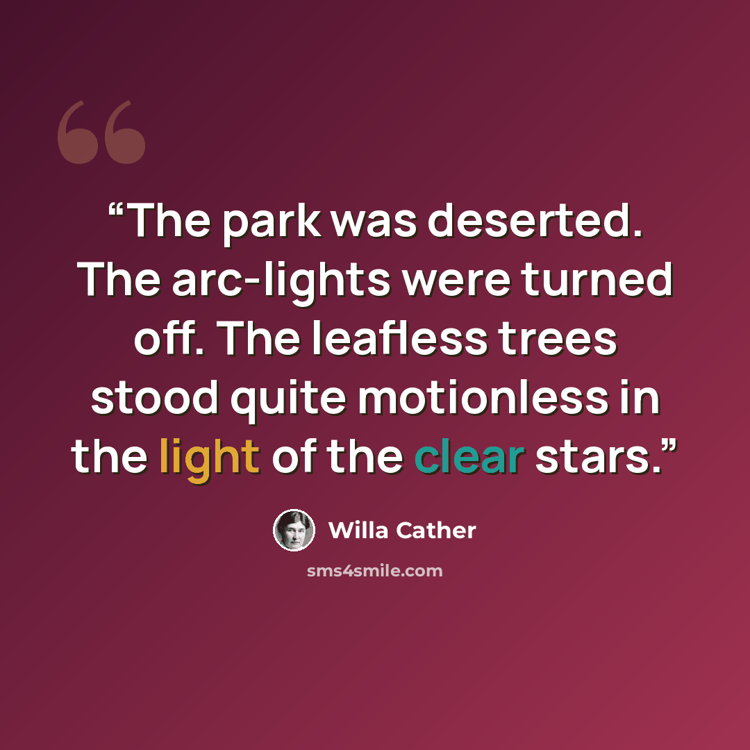 “The park was deserted. The arc-lights were turned off. The leafless trees stood quite motionless in the light of the clear stars.” quote by Willa Cather
