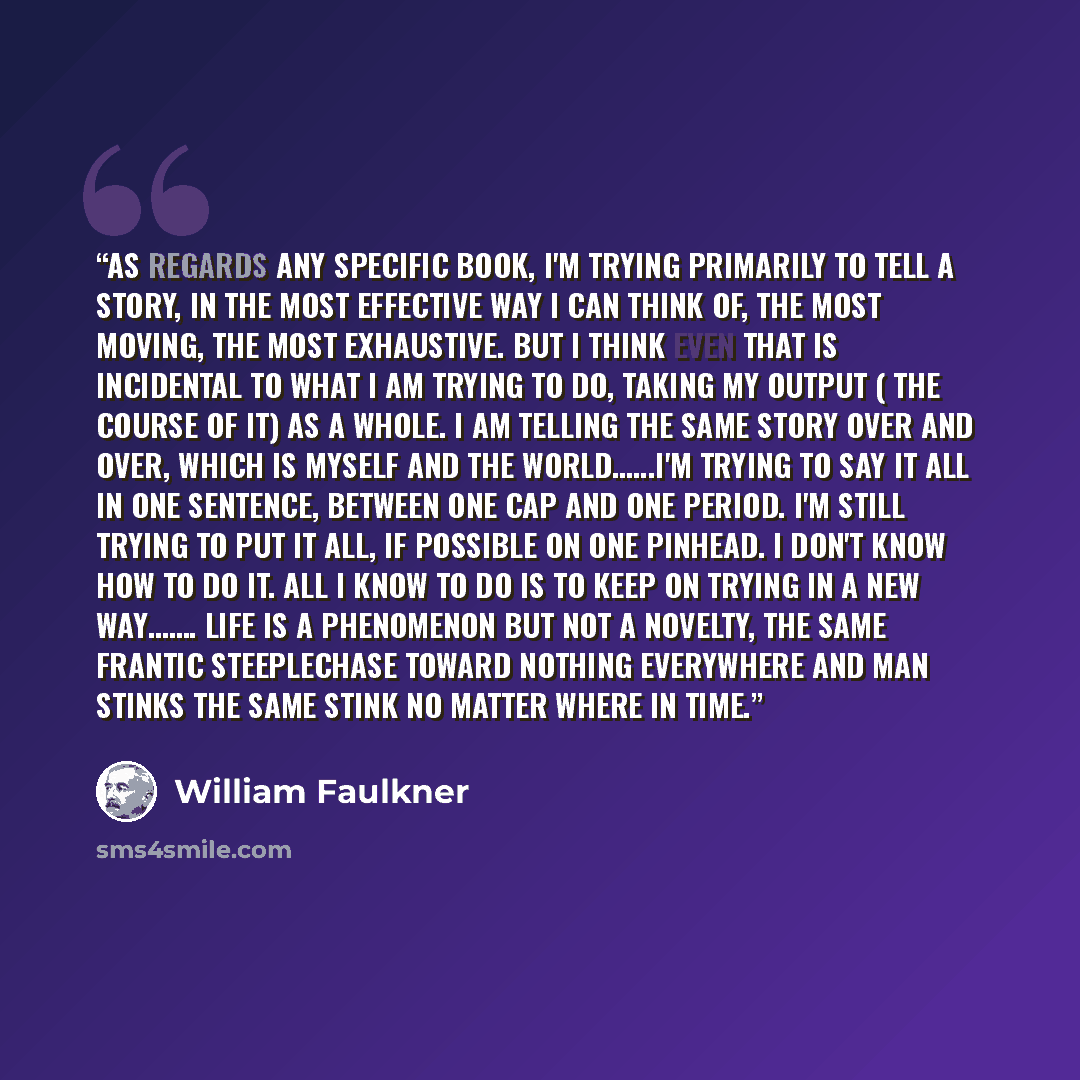 “As regards any specific book, I'm trying primarily to tell a story, in the most effective way I can think of, the most moving, the most exhaustive. But I think even that is incidental to what I am trying to do, taking my output ( the course of it) as a whole. I am telling the same story over and…” quote by William Faulkner