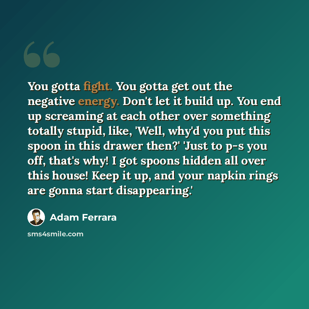 “You gotta fight. You gotta get out the negative energy. Don't let it build up. You end up screaming at each other over something totally stupid, like, 'Well, why'd you put this spoon in this drawer then?' 'Just to p-s you off, that's why! I got spoons hidden all over this house! Keep it up, and…” quote by Adam Ferrara