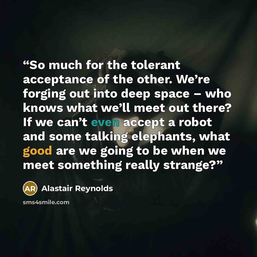 “So much for the tolerant acceptance of the other. We’re forging out into deep space – who knows what we’ll meet out there? If we can’t even accept a robot and some talking elephants, what good are we going to be when we meet something really strange?” quote by Alastair Reynolds