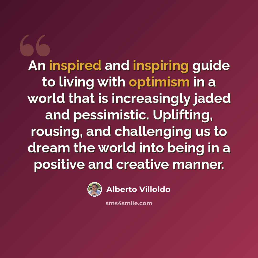 “An inspired and inspiring guide to living with optimism in a world that is increasingly jaded and pessimistic. Uplifting, rousing, and challenging us to dream the world into being in a positive and creative manner.” quote by Alberto Villoldo