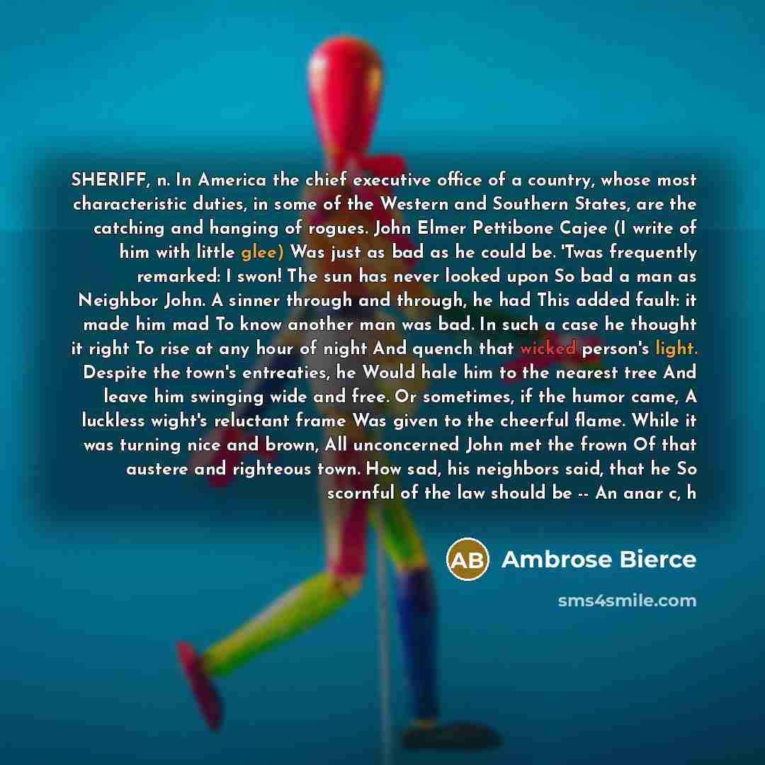 “SHERIFF, n. In America the chief executive office of a country, whose most characteristic duties, in some of the Western and Southern States, are the catching and hanging of rogues. John Elmer Pettibone Cajee (I write of him with little glee) Was just as bad as he could be. 'Twas frequently…” quote by Ambrose Bierce