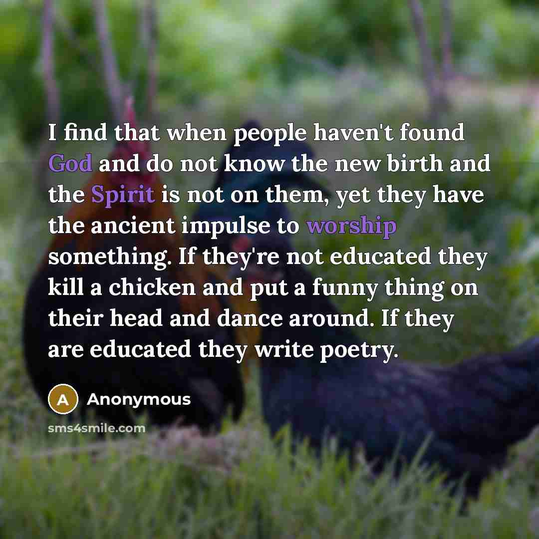 “I find that when people haven't found God and do not know the new birth and the Spirit is not on them, yet they have the ancient impulse to worship something. If they're not educated they kill a chicken and put a funny thing on their head and dance around. If they are educated they write poetry.” quote by Anonymous