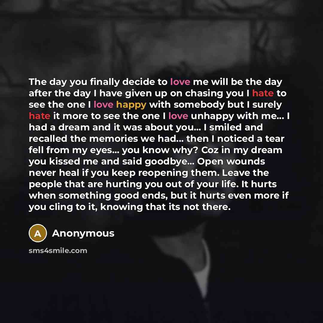 “The day you finally decide to love me will be the day after the day I have given up on chasing you I hate to see the one I love happy with somebody but I surely hate it more to see the one I love unhappy with me... I had a dream and it was about you... I smiled and recalled the memories we had…” quote by Anonymous
