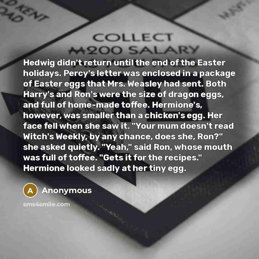 “Hedwig didn't return until the end of the Easter holidays. Percy's letter was enclosed in a package of Easter eggs that Mrs. Weasley had sent. Both Harry's and Ron's were the size of dragon eggs, and full of home-made toffee. Hermione's, however, was smaller than a chicken's egg. Her face fell…” quote by Anonymous