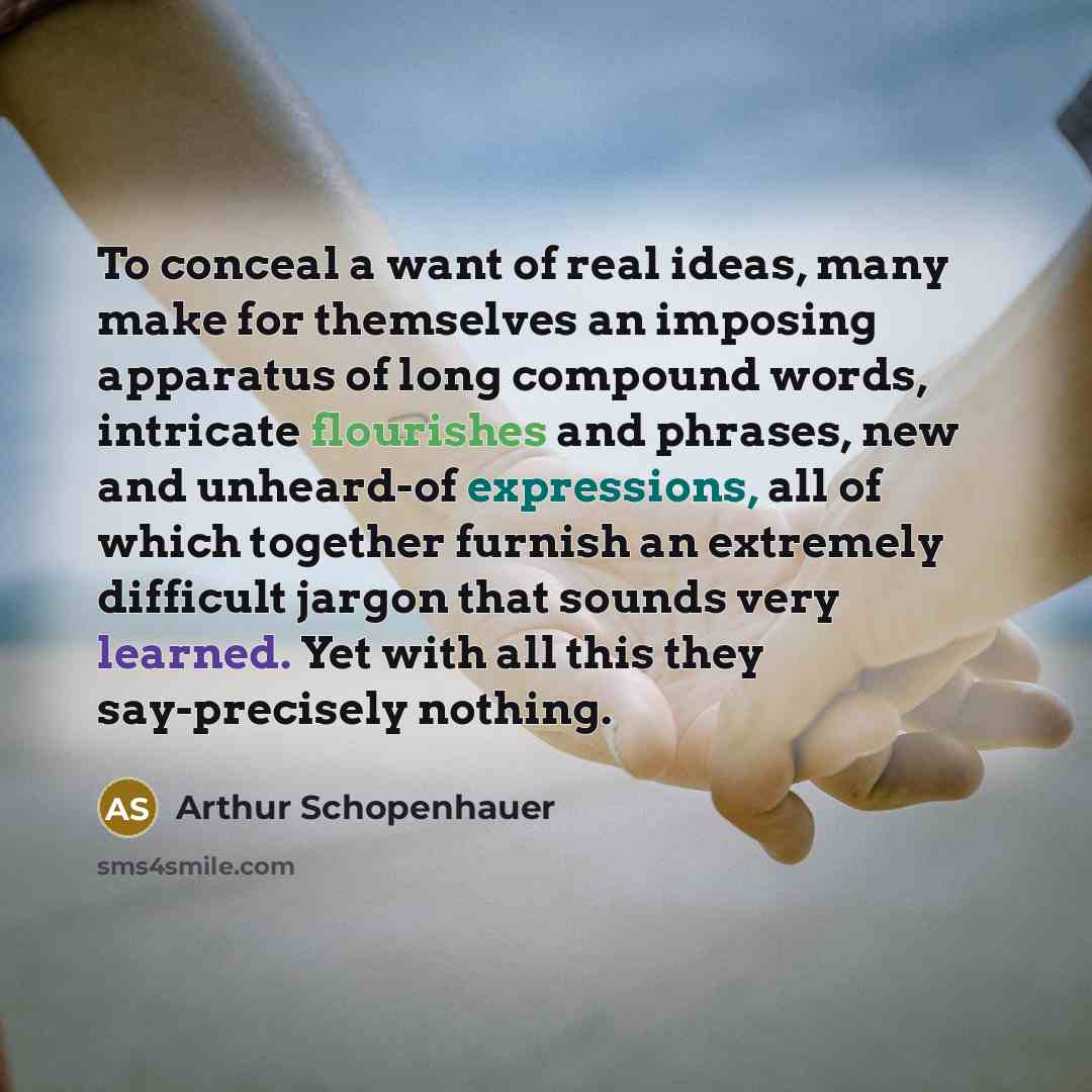 “To conceal a want of real ideas, many make for themselves an imposing apparatus of long compound words, intricate flourishes and phrases, new and unheard-of expressions, all of which together furnish an extremely difficult jargon that sounds very learned. Yet with all this they say-precisely…” quote by Arthur Schopenhauer