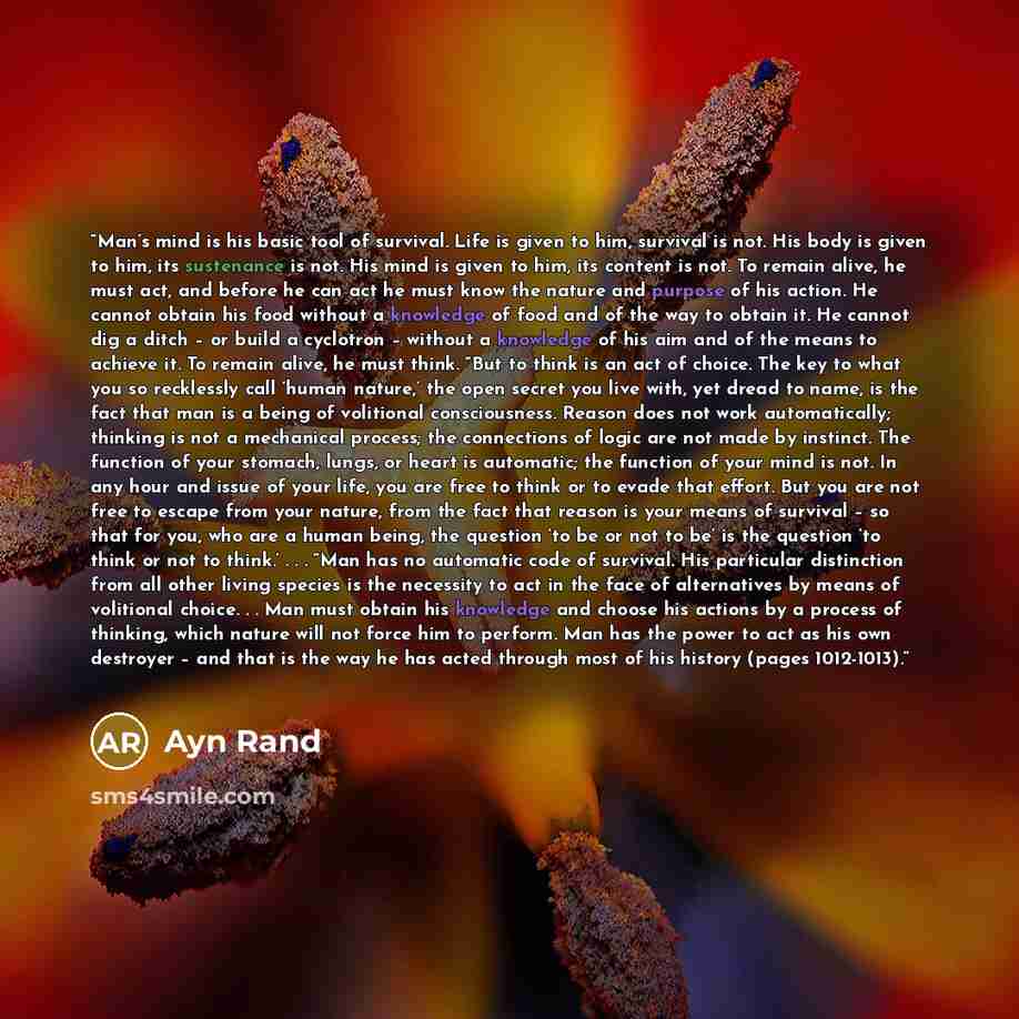 “Man’s mind is his basic tool of survival. Life is given to him, survival is not. His body is given to him, its sustenance is not. His mind is given to him, its content is not. To remain alive, he must act, and before he can act he must know the nature and purpose of his action. He cannot obtain…” quote by Ayn Rand