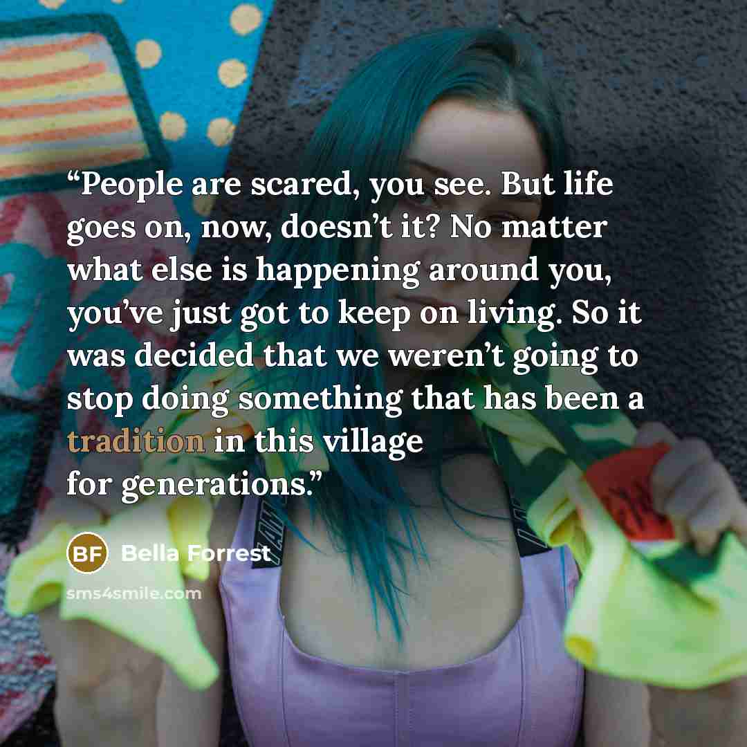 “People are scared, you see. But life goes on, now, doesn’t it? No matter what else is happening around you, you’ve just got to keep on living. So it was decided that we weren’t going to stop doing something that has been a tradition in this village for generations.” quote by Bella Forrest