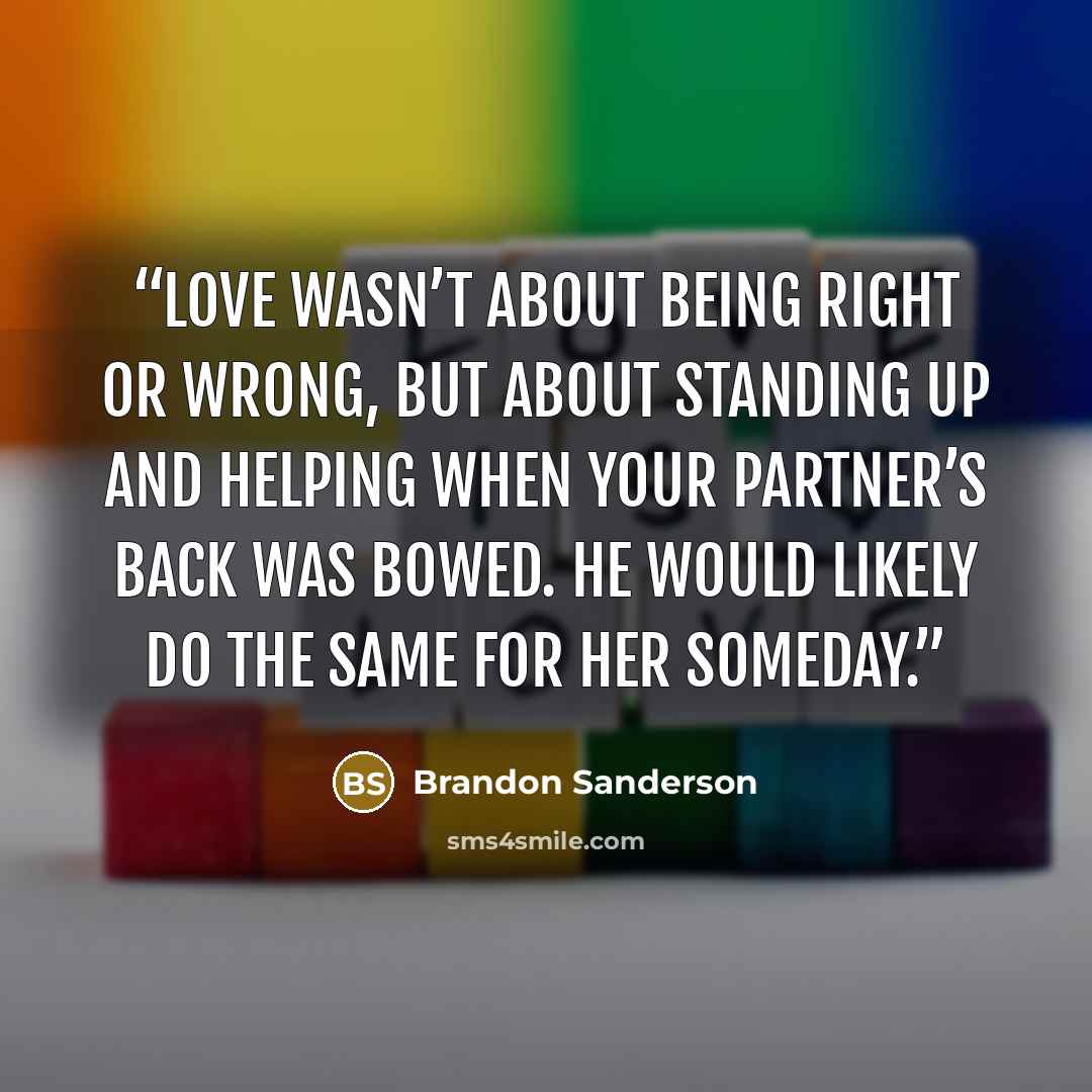 “Love wasn’t about being right or wrong, but about standing up and helping when your partner’s back was bowed. He would likely do the same for her someday.” quote by Brandon Sanderson