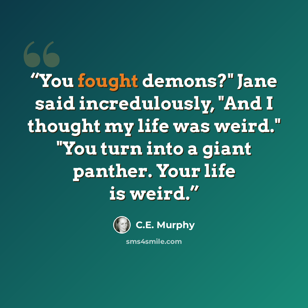 “You fought demons?" Jane said incredulously, "And I thought my life was weird." "You turn into a giant panther. Your life is weird.” quote by C.E. Murphy