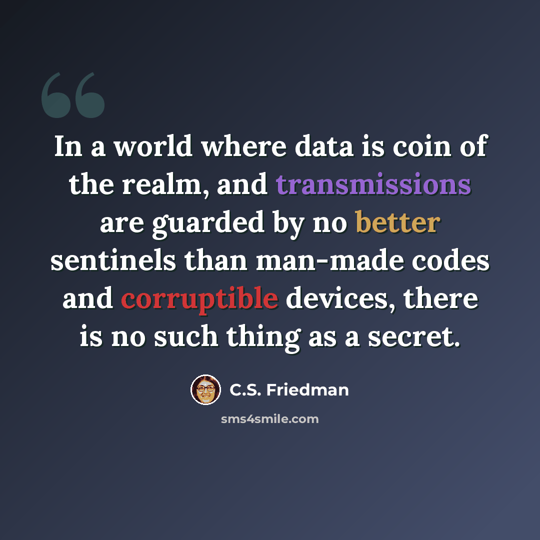 “In a world where data is coin of the realm, and transmissions are guarded by no better sentinels than man-made codes and corruptible devices, there is no such thing as a secret.” quote by C.S. Friedman