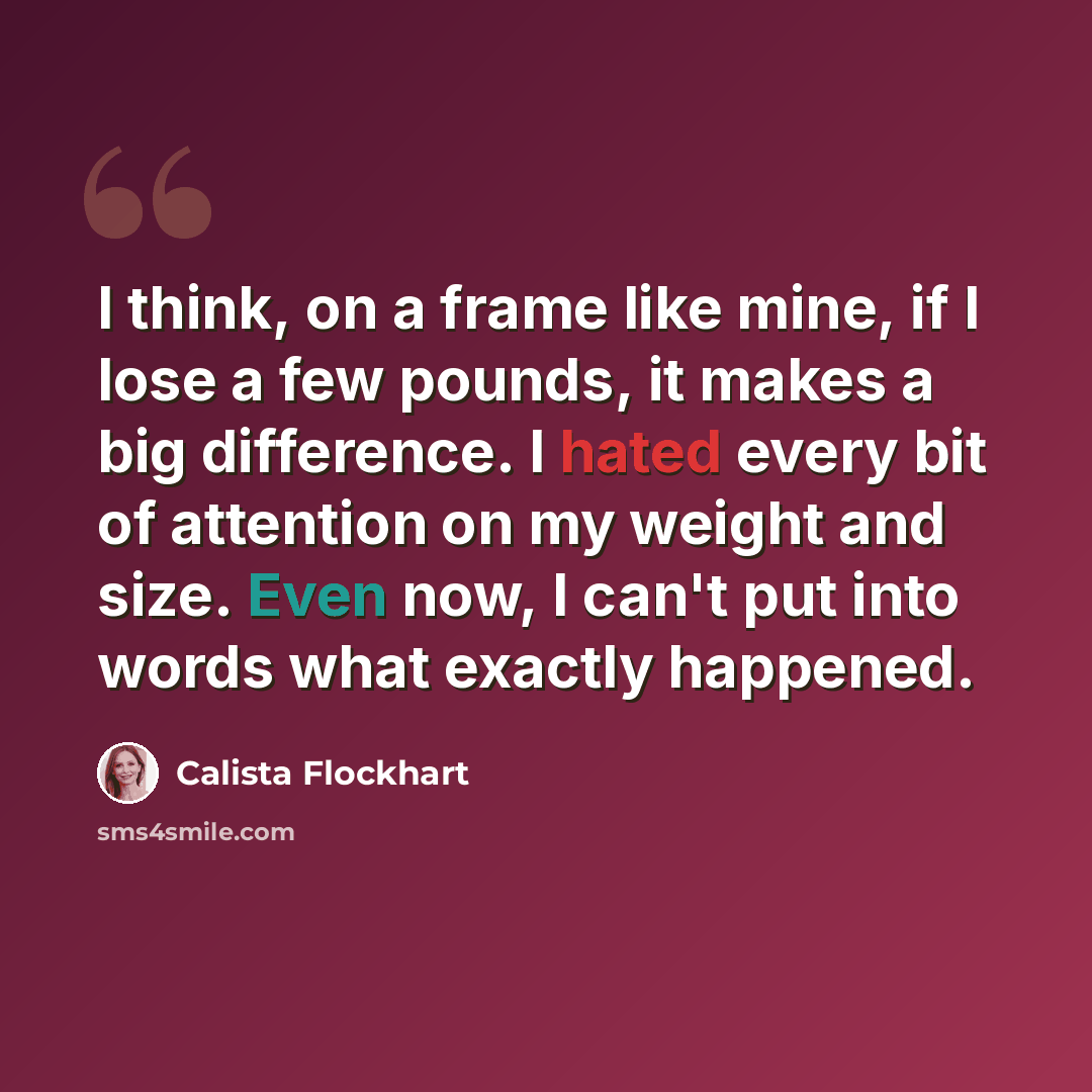 “I think, on a frame like mine, if I lose a few pounds, it makes a big difference. I hated every bit of attention on my weight and size. Even now, I can't put into words what exactly happened.” quote by Calista Flockhart