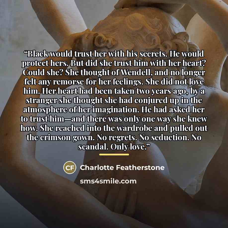 “Black would trust her with his secrets. He would protect hers. But did she trust him with her heart? Could she? She thought of Wendell, and no longer felt any remorse for her feelings. She did not love him. Her heart had been taken two years ago, by a stranger she thought she had conjured up in…” quote by Charlotte Featherstone